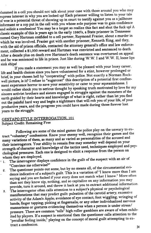Jammed in a cell you should not talk about your case with those around you who may xpress interest in why you are locked upl Each prisoner willing to listen to your tale Jfwoe is a potential threat of showing up in court to testify against you as a jailhouse aformant or a cop put in the cell with you whose sole purpose was to gain confidence and solicit & confessionl You may be a target so realize this fact and shut the fuck upl A classic example of this is years ago in the early 1980’s, a State prisoner in Tennessee named Gary Hartman confided to a cell partrier, Raymond Frazier, about a murder in which he was involved. Frazier got with another prisoner, Kenneth King, and they, with the aid of prison oficials, contacted the attorney general’s office and law enforce- ment, collected a §1,000 reward and Hartman was convicted and sentenced to death. After 2 decade plus on death row Hartman’s death sentence was overturned on appeal and he was sentenced to life in prison. Just ke during W.W. I and W.W. 11, loose lips sink ships!  1F you made a statement you may as well be pleased with your lousy career, \ife and health choices since you have volunteered for a stint, however prolonged o brief, in your chosen hel by “cooperating” with police. Not exactly a Norman Rock- well icture, i 1t? I refuse to "sugarcoat" this description of 2 potential first confine- ment experience horror to save your sensitivity or cater to your squeamishness. ould rather shock you to serious thought by speaking truth motivated by love for my vincere actviat brothers and sisters engaged in struggle against the monsters of the earth guided by their hearts and knowledge of what is right, rather than let you find ‘out the painfl hard way and begin a nightmare that il rob you of your e, o your productive years, and the progress you could have made during those foreve lost years to the strugge.  Subject Credit: Remaining Free  Following are some of the mind games the police play on the unwary to ex- tract *voluntary”" confessions. Know your enemy well, recognize their games and the many variations of them, as many and as varied as personalities of the accused and thei interrogators, Your ability to remain free may someday well depend on your Strength of haracter and knowledge of the tactics used,techniques employed and psy- Chological pressures. Each one s designed to elici a response from the person on ‘whom they are émployed.  1 The interrogator displays confidence in the guilt of the suspect with an air of "Convince me otherwise?"  3 The questioner points out some, but by o means al, of the circumatantial evi- denee indicative of a subject’s guilt. This is a variation of "I know more than [ am ‘unying and you are fucked f your story does not match what [ know” More ofn than not they know zip, nothing, and so capitalize on any information you may provide,tura it around, and throw it back at you to extract additional information  5. ’The interrogator often calls attention to a subject’s physical or psychological ‘manifestations that may predict guil: pulsation of the carotid artery; excessive ‘activity of the Adar’s Apple; avoidance of eye contact; oot wiggling; wringing of hands, finger tapping; picking at fingernails; o any other individualized nervous ‘mannérisms or gestures evidencing themselves when a person is under stress/ pressure, These are common “tels” high roller gamblers are aware of when exhib- Hted by players. 1fa suspect is emotional then the questioner call attention to the “pecular feling inside,” paying on the concept of moral guilt attempting to ex- tract a confession.  u 